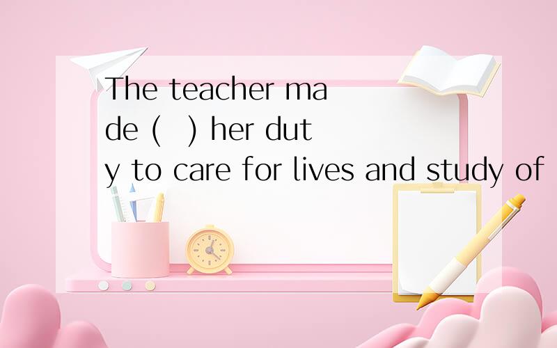 The teacher made (　) her duty to care for lives and study of