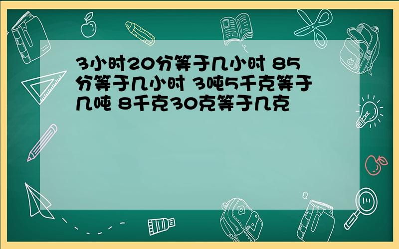 3小时20分等于几小时 85分等于几小时 3吨5千克等于几吨 8千克30克等于几克