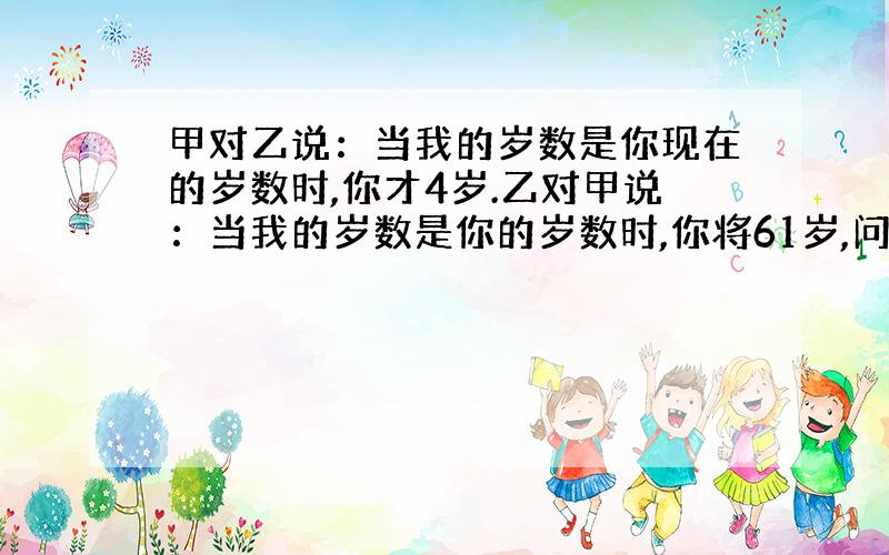 甲对乙说：当我的岁数是你现在的岁数时,你才4岁.乙对甲说：当我的岁数是你的岁数时,你将61岁,问甲、乙