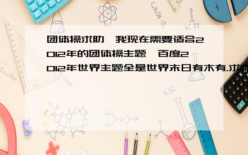 团体操求助、我现在需要适合2012年的团体操主题,百度2012年世界主题全是世界末日有木有.求哪位大神告诉小弟一些适合的