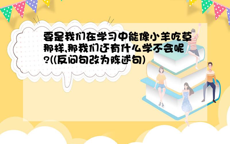 要是我们在学习中能像小羊吃草那样,那我们还有什么学不会呢?((反问句改为陈述句)