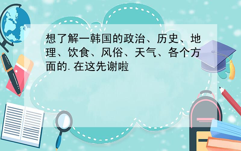 想了解一韩国的政治、历史、地理、饮食、风俗、天气、各个方面的.在这先谢啦