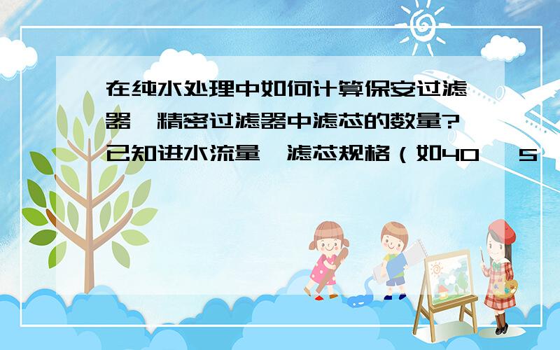 在纯水处理中如何计算保安过滤器、精密过滤器中滤芯的数量?已知进水流量,滤芯规格（如40