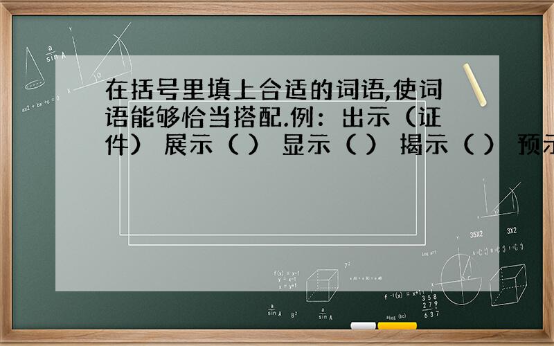 在括号里填上合适的词语,使词语能够恰当搭配.例：出示（证件） 展示（ ） 显示（ ） 揭示（ ） 预示（