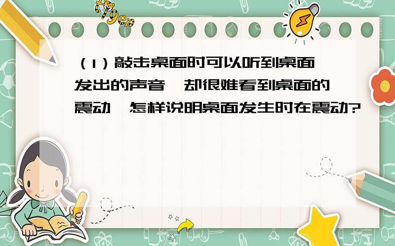 （1）敲击桌面时可以听到桌面发出的声音,却很难看到桌面的震动,怎样说明桌面发生时在震动?