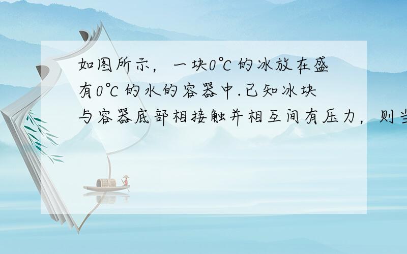 如图所示，一块0℃的冰放在盛有0℃的水的容器中.已知冰块与容器底部相接触并相互间有压力，则当冰完全融化为0℃的水后.容器