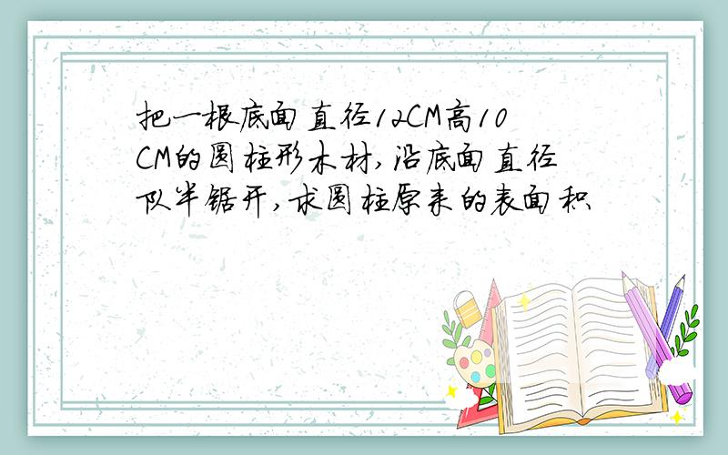 把一根底面直径12CM高10CM的圆柱形木材,沿底面直径队半锯开,求圆柱原来的表面积