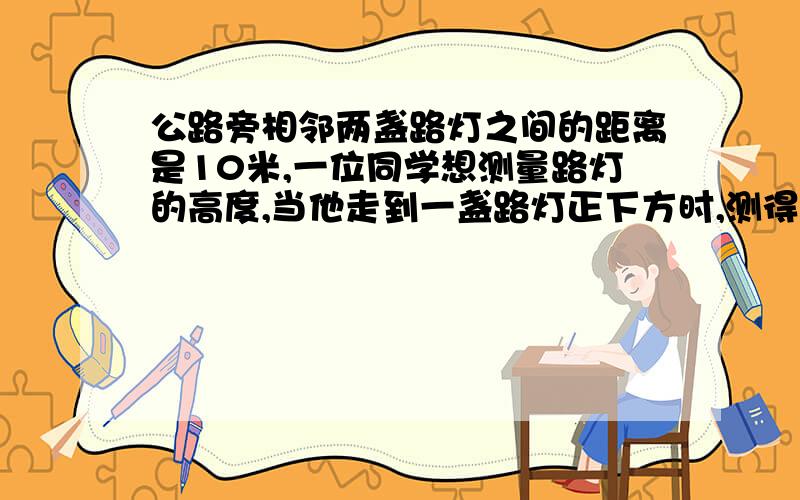 公路旁相邻两盏路灯之间的距离是10米,一位同学想测量路灯的高度,当他走到一盏路灯正下方时,测得他的影