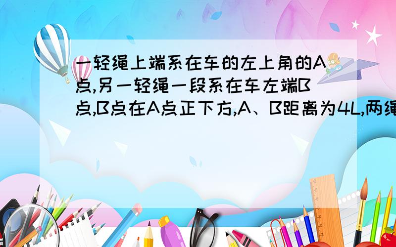 一轻绳上端系在车的左上角的A点,另一轻绳一段系在车左端B点,B点在A点正下方,A、B距离为4L,两绳另一端