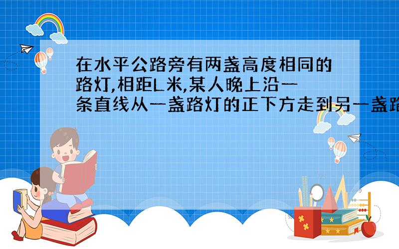 在水平公路旁有两盏高度相同的路灯,相距L米,某人晚上沿一条直线从一盏路灯的正下方走到另一盏路灯的正下方