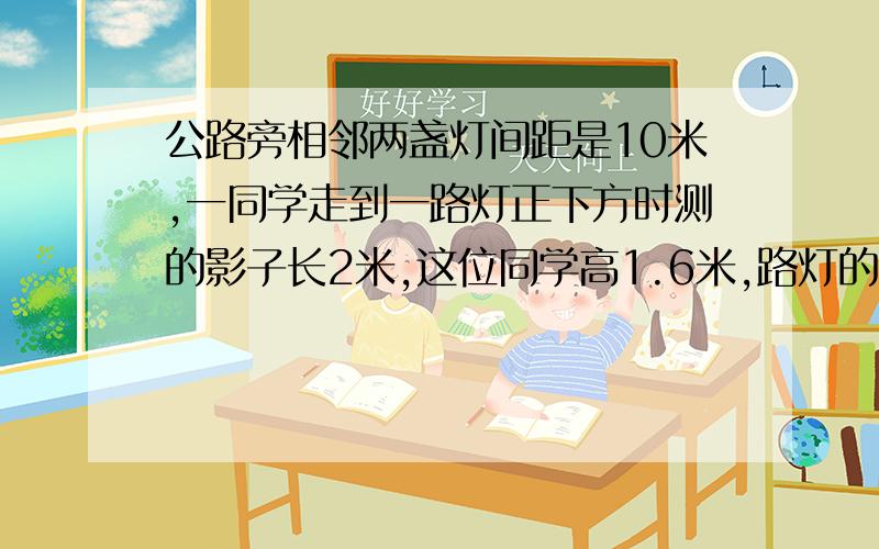 公路旁相邻两盏灯间距是10米,一同学走到一路灯正下方时测的影子长2米,这位同学高1.6米,路灯的高度是几米