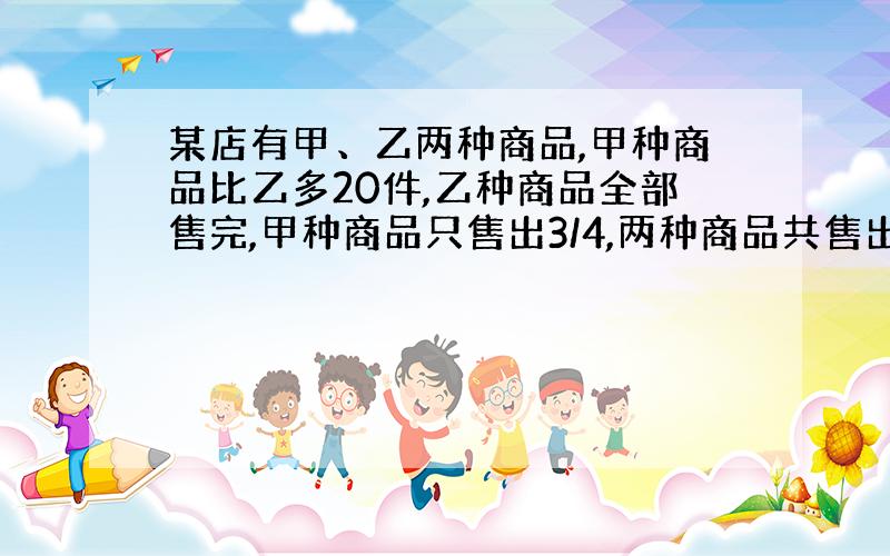 某店有甲、乙两种商品,甲种商品比乙多20件,乙种商品全部售完,甲种商品只售出3/4,两种商品共售出120件