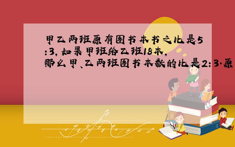 甲乙两班原有图书本书之比是5:3,如果甲班给乙班18本,那么甲、乙两班图书本数的比是2：3.原来甲班有多少书