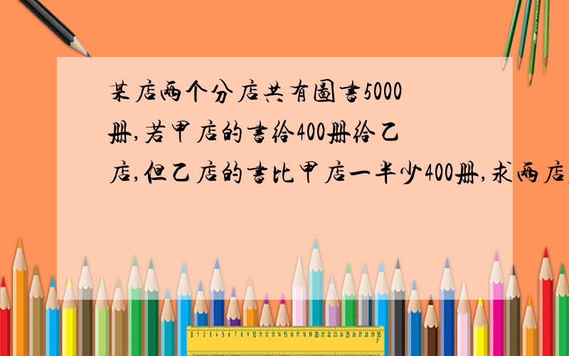 某店两个分店共有图书5000册,若甲店的书给400册给乙店,但乙店的书比甲店一半少400册,求两店原有书的差