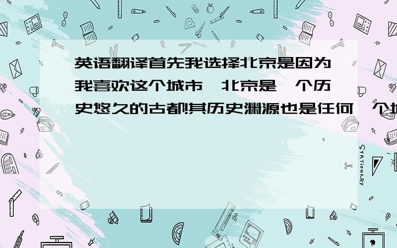 英语翻译首先我选择北京是因为我喜欢这个城市,北京是一个历史悠久的古都!其历史渊源也是任何一个城市无法相提并论的!北京是一