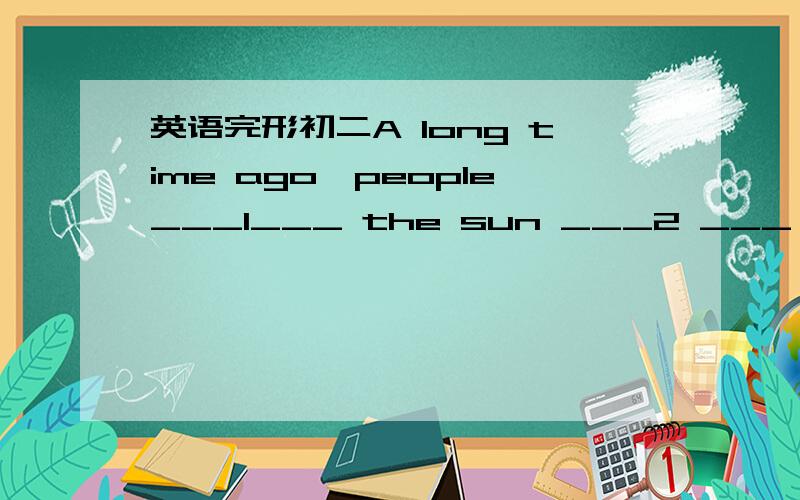 英语完形初二A long time ago,people___1___ the sun ___2 ___ earth.N