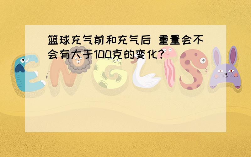 篮球充气前和充气后 重量会不会有大于100克的变化?