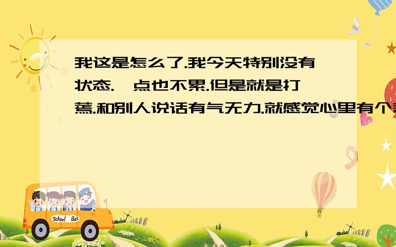 我这是怎么了.我今天特别没有状态.一点也不累.但是就是打蔫.和别人说话有气无力.就感觉心里有个悲伤的事情.但是不知道是什