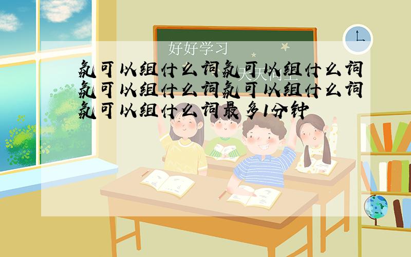 氛可以组什么词氛可以组什么词氛可以组什么词氛可以组什么词氛可以组什么词最多1分钟