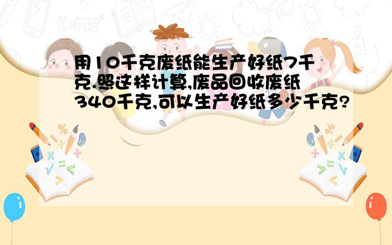 用10千克废纸能生产好纸7千克.照这样计算,废品回收废纸340千克,可以生产好纸多少千克?