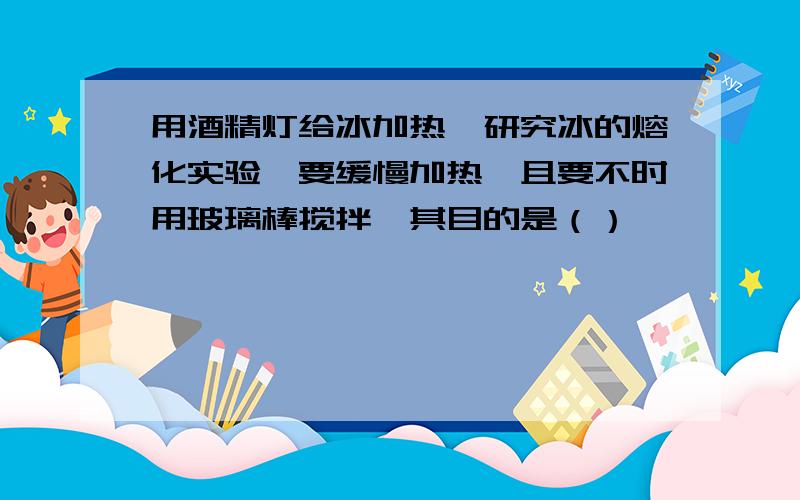 用酒精灯给冰加热,研究冰的熔化实验,要缓慢加热,且要不时用玻璃棒搅拌,其目的是（）