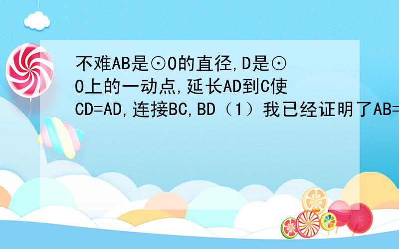 不难AB是⊙O的直径,D是⊙O上的一动点,延长AD到C使CD=AD,连接BC,BD（1）我已经证明了AB=BC只要求（2