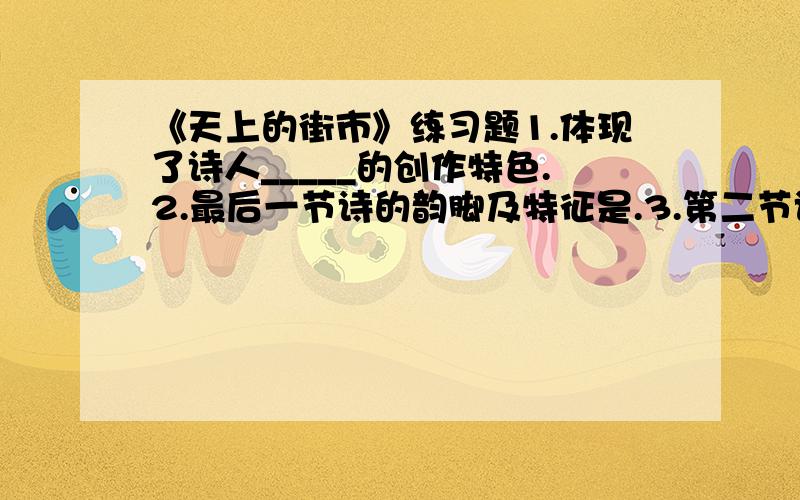 《天上的街市》练习题1.体现了诗人_____的创作特色.2.最后一节诗的韵脚及特征是.3.第二节诗写想象中的街市,是从第