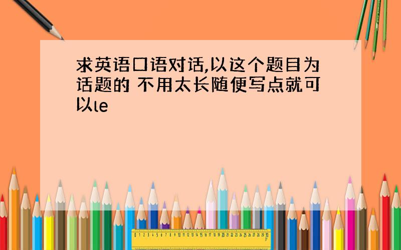 求英语口语对话,以这个题目为话题的 不用太长随便写点就可以le