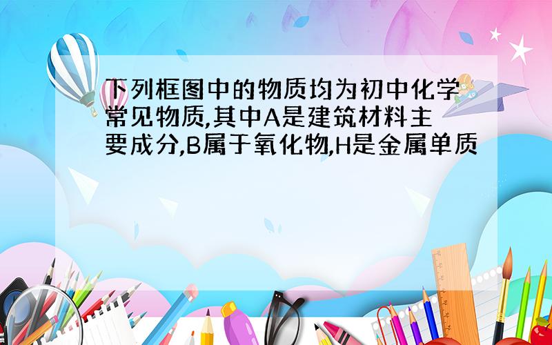 下列框图中的物质均为初中化学常见物质,其中A是建筑材料主要成分,B属于氧化物,H是金属单质