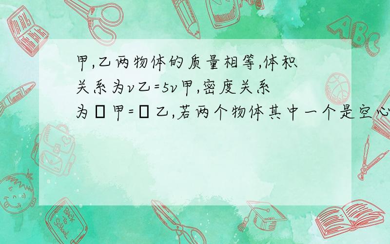 甲,乙两物体的质量相等,体积关系为v乙=5v甲,密度关系为ρ甲=ρ乙,若两个物体其中一个是空心的……