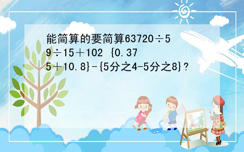 能简算的要简算63720÷59÷15＋102 {0.375＋10.8}-{5分之4-5分之8}?