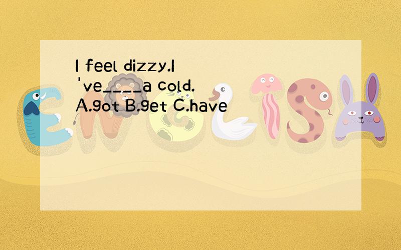 I feel dizzy.I've____a cold.A.got B.get C.have