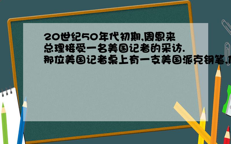 20世纪50年代初期,周恩来总理接受一名美国记者的采访.那位美国记者桌上有一支美国派克钢笔,便问：“请问总理阁下,你们堂