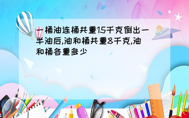 一桶油连桶共重15千克倒出一半油后,油和桶共重8千克,油和桶各重多少