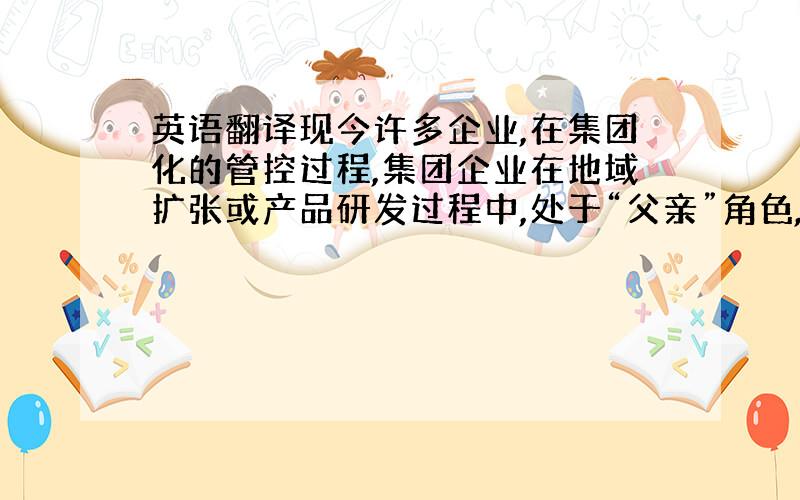 英语翻译现今许多企业,在集团化的管控过程,集团企业在地域扩张或产品研发过程中,处于“父亲”角色,而每个集团的核心子公司在