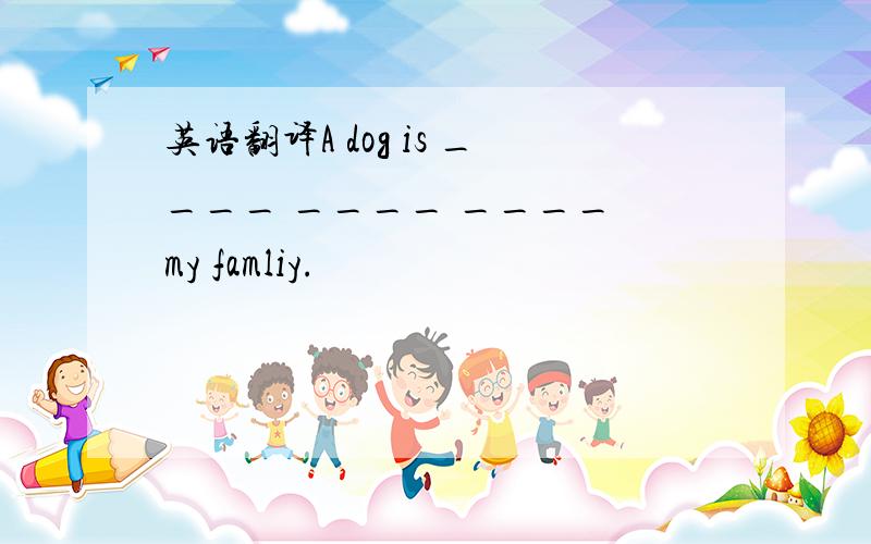 英语翻译A dog is ____ ____ ____ my famliy.