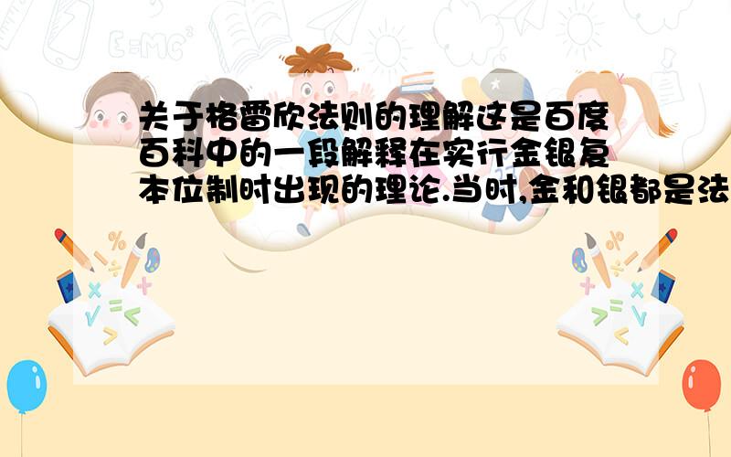 关于格雷欣法则的理解这是百度百科中的一段解释在实行金银复本位制时出现的理论.当时,金和银都是法偿货币,在法律上按一定比价