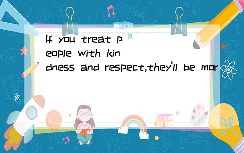 If you treat people with kindness and respect,they'll be mor