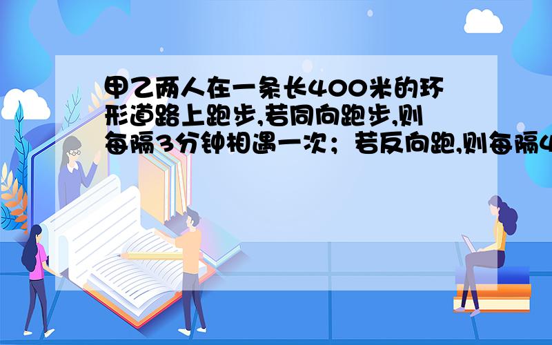 甲乙两人在一条长400米的环形道路上跑步,若同向跑步,则每隔3分钟相遇一次；若反向跑,则每隔40秒相遇一次