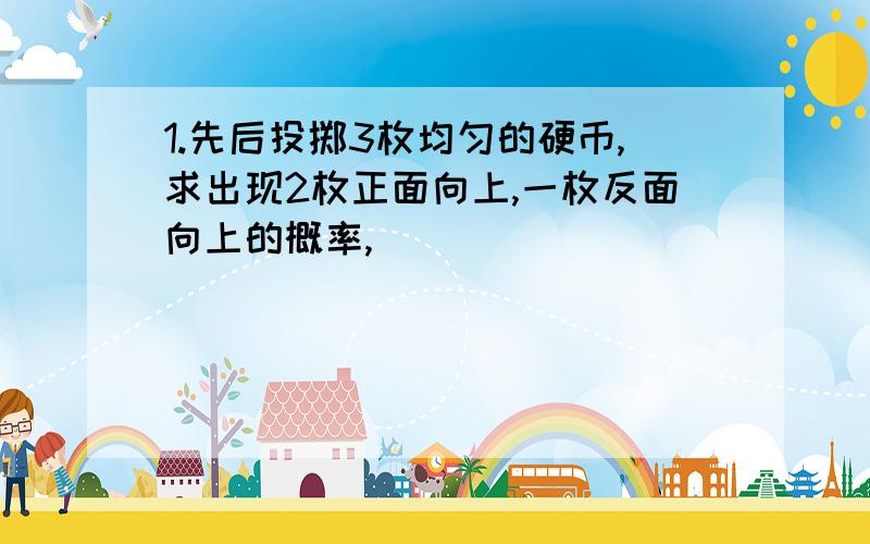 1.先后投掷3枚均匀的硬币,求出现2枚正面向上,一枚反面向上的概率,