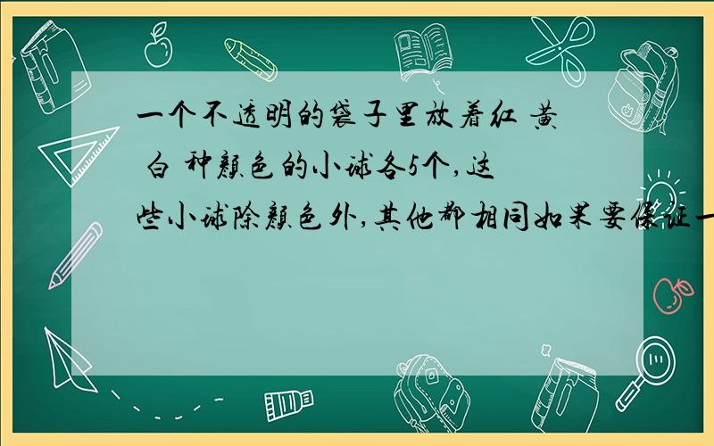 一个不透明的袋子里放着红 黄 白 种颜色的小球各5个,这些小球除颜色外,其他都相同如果要保证一次拿出3个