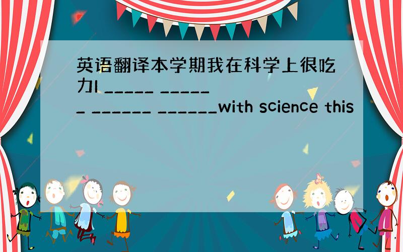 英语翻译本学期我在科学上很吃力I _____ ______ ______ ______with science this