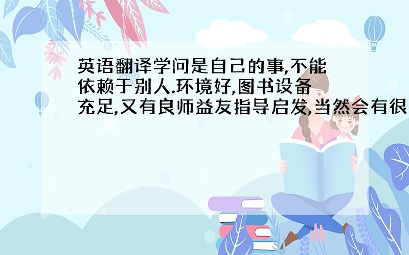 英语翻译学问是自己的事,不能依赖于别人.环境好,图书设备充足,又有良师益友指导启发,当然会有很大帮助.但仅具备这些条件,