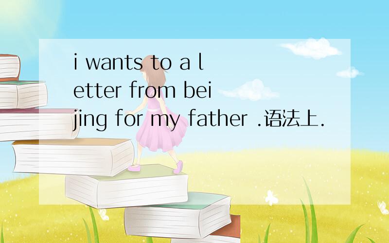 i wants to a letter from beijing for my father .语法上.