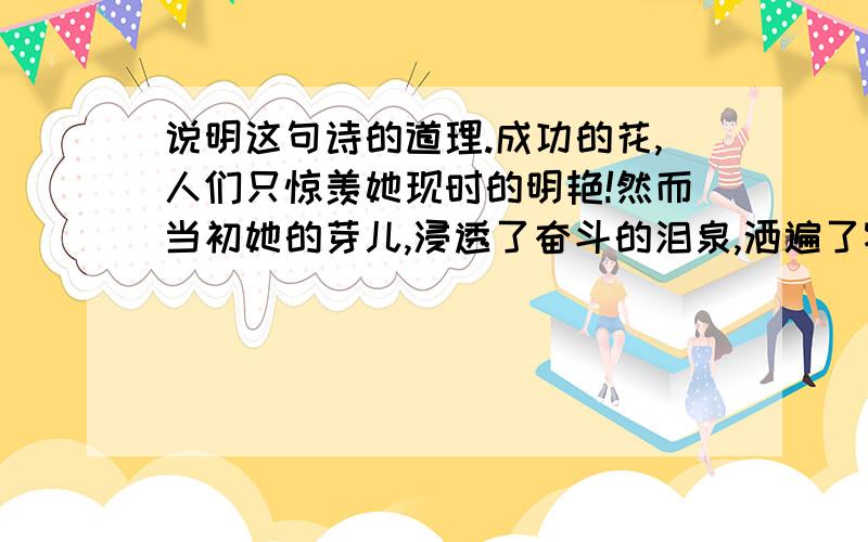 说明这句诗的道理.成功的花,人们只惊羡她现时的明艳!然而当初她的芽儿,浸透了奋斗的泪泉,洒遍了牺牲的血雨.运用的修辞：_