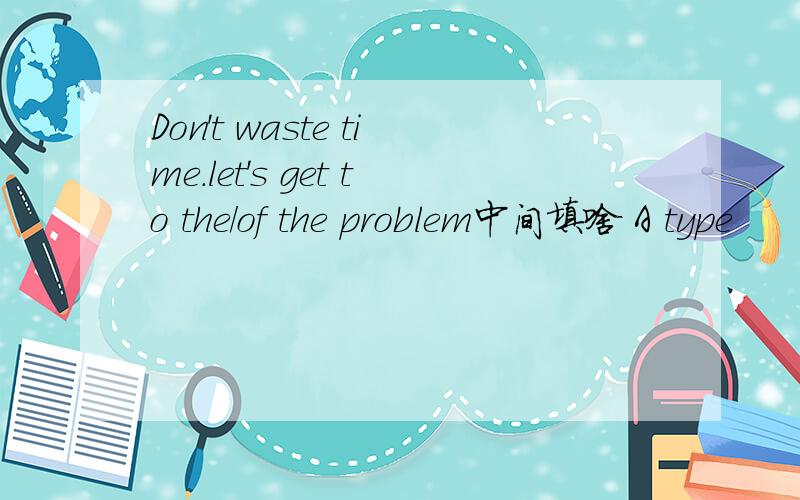 Don't waste time.let's get to the/of the problem中间填啥 A type