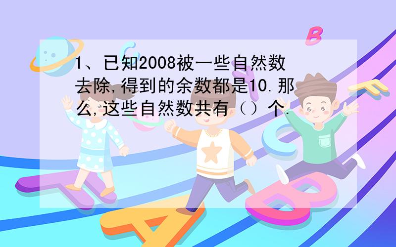 1、已知2008被一些自然数去除,得到的余数都是10.那么,这些自然数共有（）个.