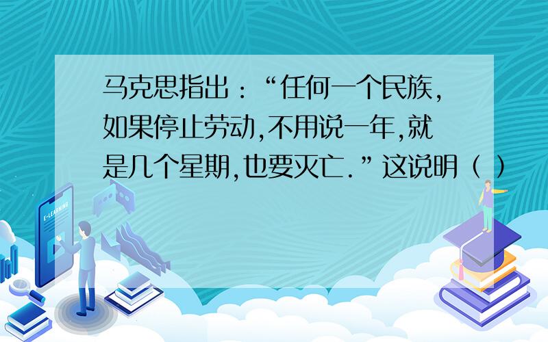 马克思指出：“任何一个民族,如果停止劳动,不用说一年,就是几个星期,也要灭亡.”这说明（ ）