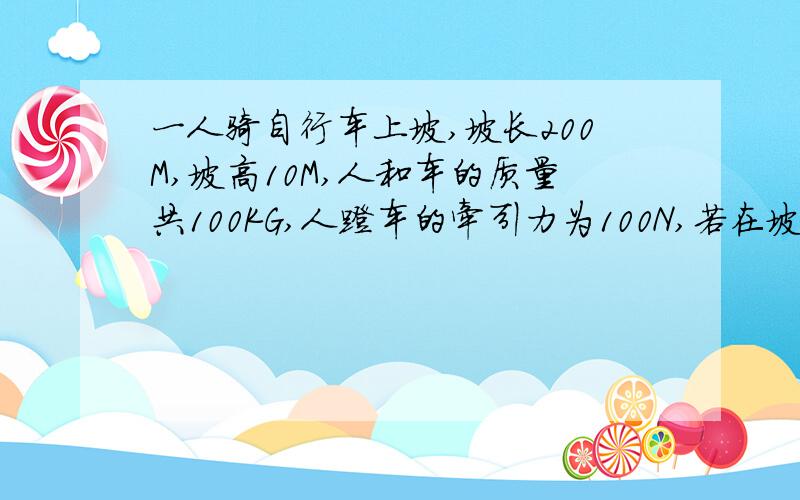 一人骑自行车上坡,坡长200M,坡高10M,人和车的质量共100KG,人蹬车的牵引力为100N,若在坡底时自行车的速度为