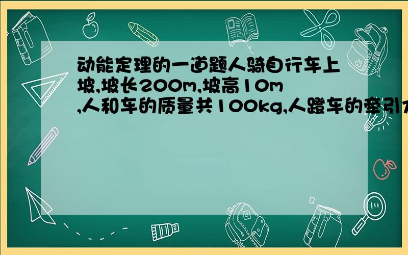 动能定理的一道题人骑自行车上坡,坡长200m,坡高10m,人和车的质量共100kg,人蹬车的牵引力为100N,若在坡底时